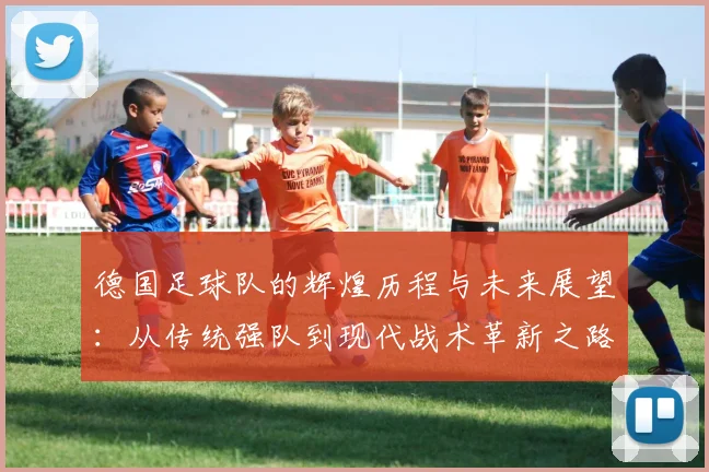 德国足球队的辉煌历程与未来展望：从传统强队到现代战术革新之路