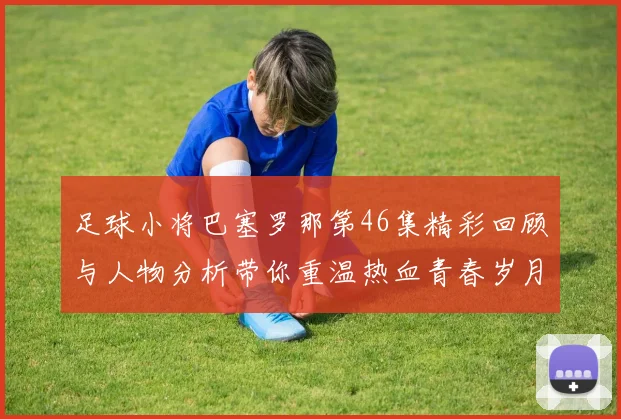 足球小将巴塞罗那第46集精彩回顾与人物分析带你重温热血青春岁月
